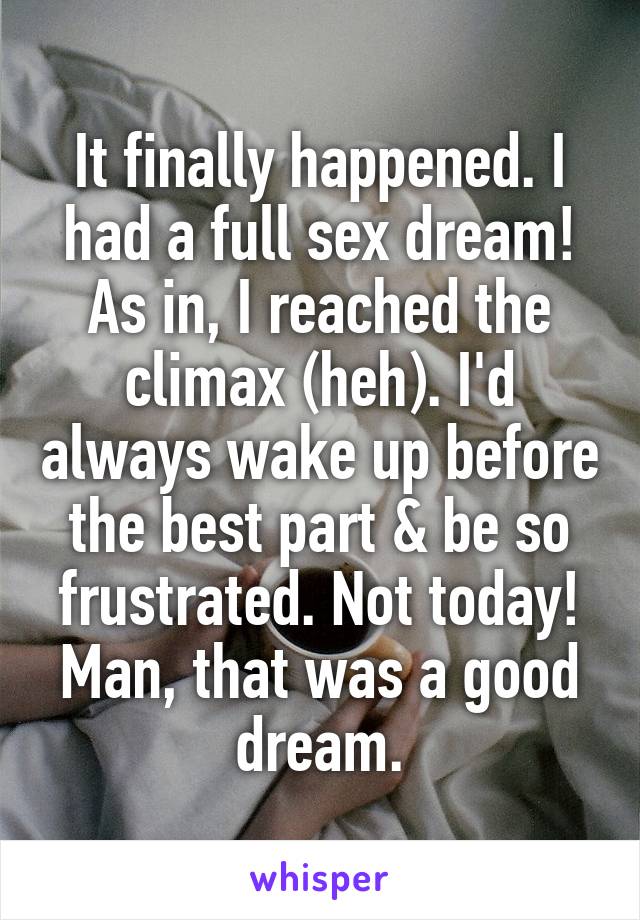 It finally happened. I had a full sex dream! As in, I reached the climax (heh). I'd always wake up before the best part & be so frustrated. Not today! Man, that was a good dream.