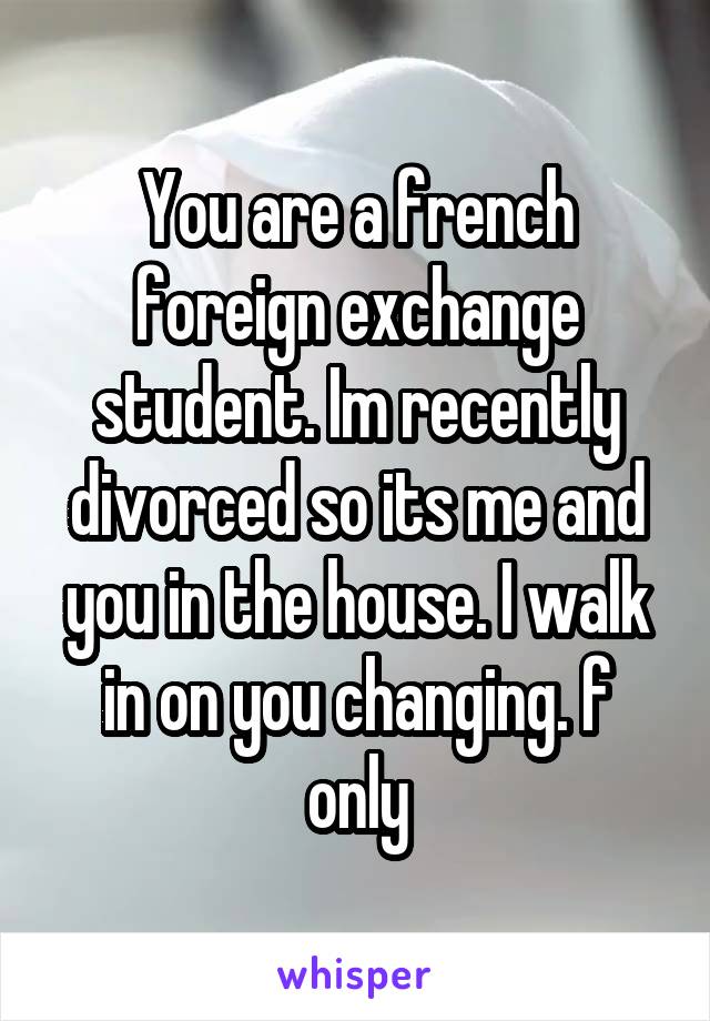 You are a french foreign exchange student. Im recently divorced so its me and you in the house. I walk in on you changing. f only