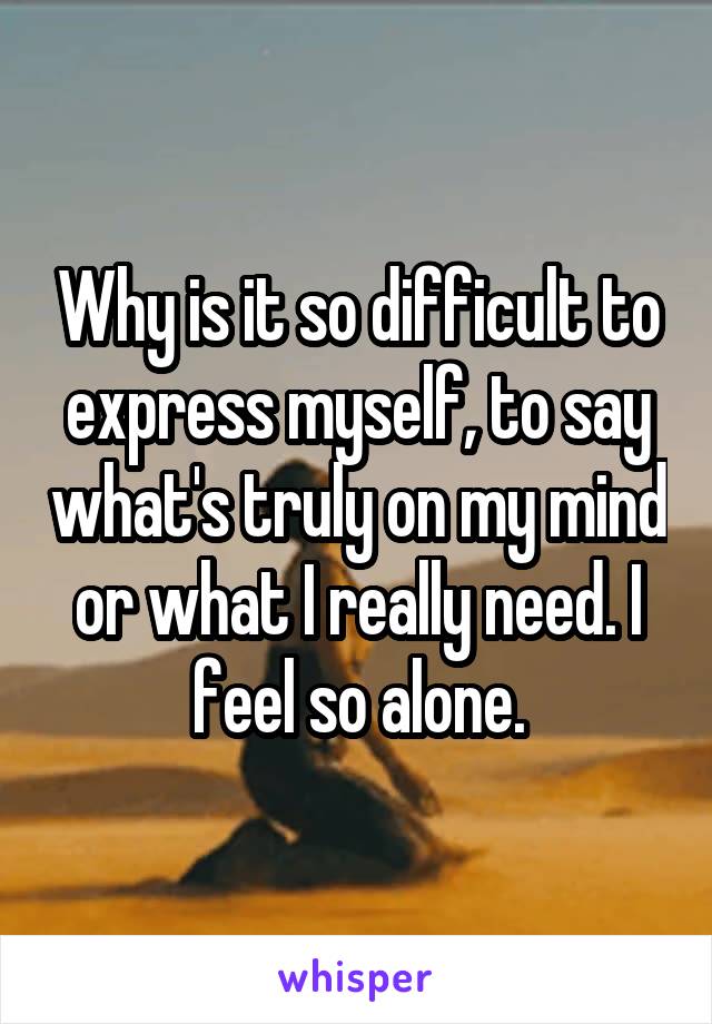 Why is it so difficult to express myself, to say what's truly on my mind or what I really need. I feel so alone.