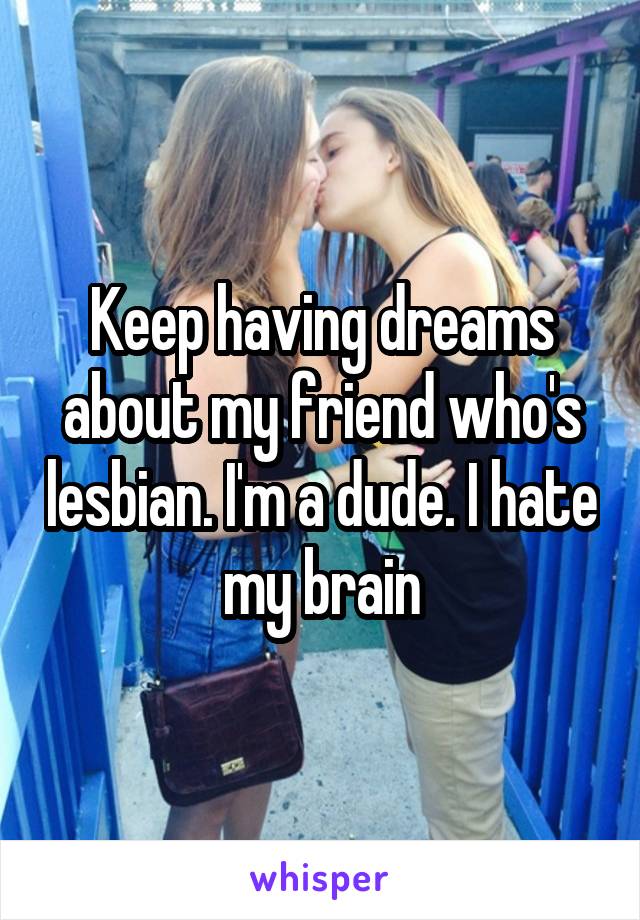 Keep having dreams about my friend who's lesbian. I'm a dude. I hate my brain