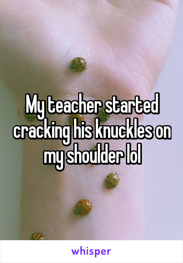 My teacher started cracking his knuckles on my shoulder lol