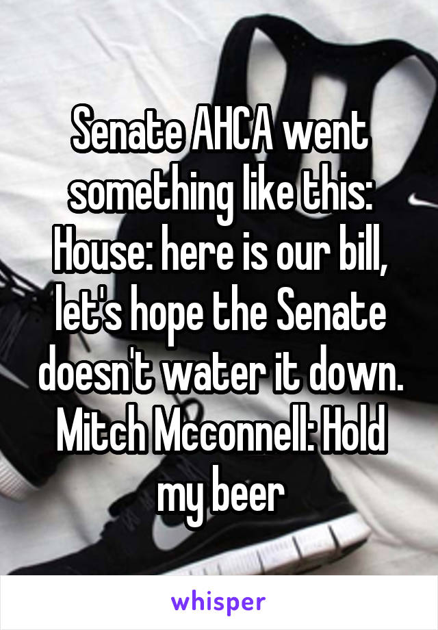 Senate AHCA went something like this:
House: here is our bill, let's hope the Senate doesn't water it down.
Mitch Mcconnell: Hold my beer