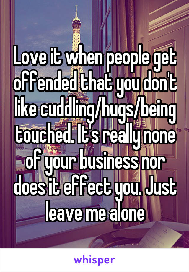 Love it when people get offended that you don't like cuddling/hugs/being touched. It's really none of your business nor does it effect you. Just leave me alone