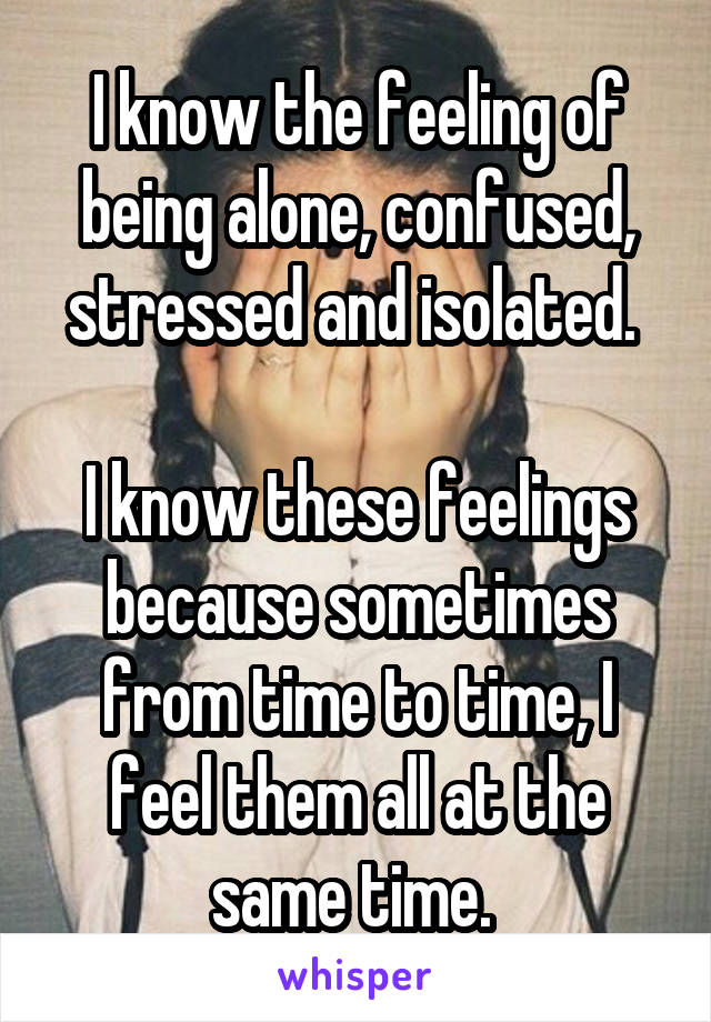 I know the feeling of being alone, confused, stressed and isolated. 

I know these feelings because sometimes from time to time, I feel them all at the same time. 