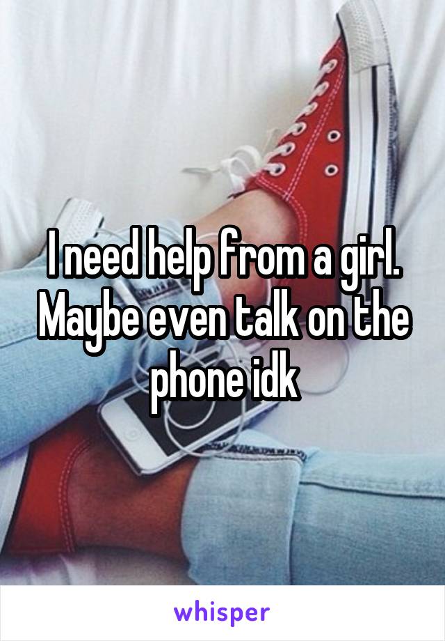 I need help from a girl. Maybe even talk on the phone idk