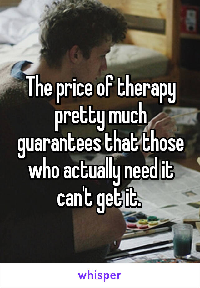 The price of therapy pretty much guarantees that those who actually need it can't get it. 