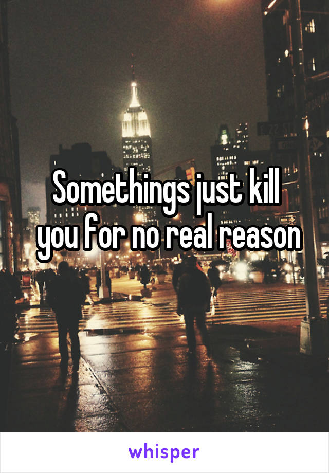 Somethings just kill
 you for no real reason 