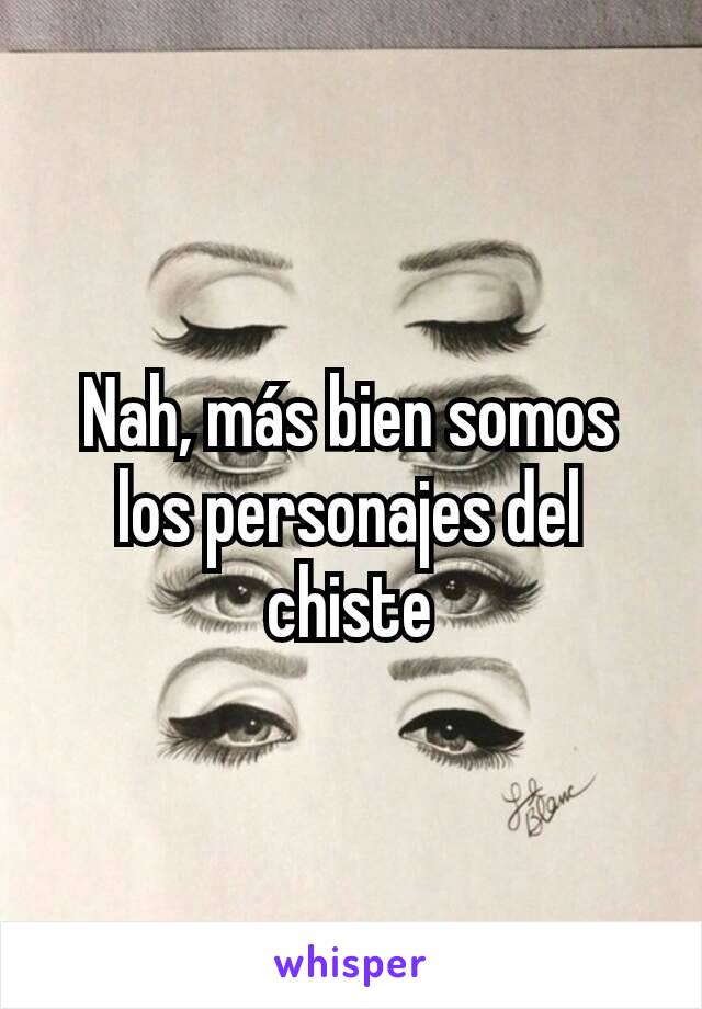 Nah, más bien somos los personajes del chiste