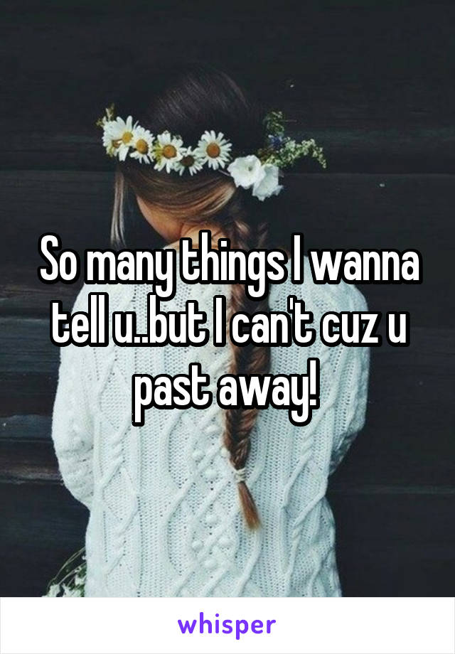 So many things I wanna tell u..but I can't cuz u past away! 