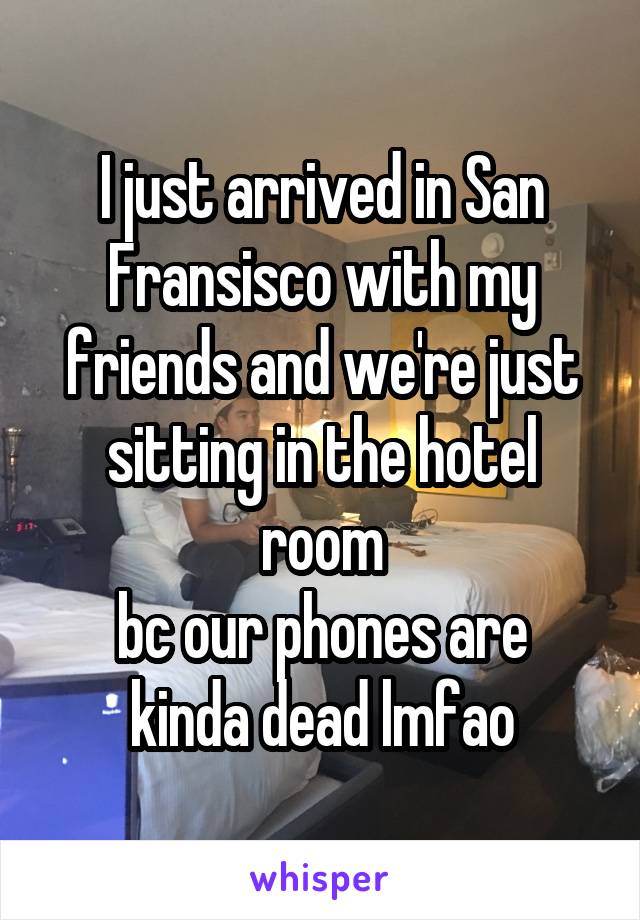 I just arrived in San Fransisco with my friends and we're just sitting in the hotel room
bc our phones are kinda dead lmfao