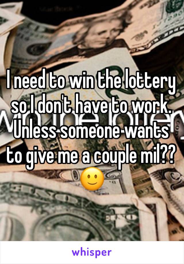 I need to win the lottery so I don't have to work. Unless someone wants to give me a couple mil?? 🙂