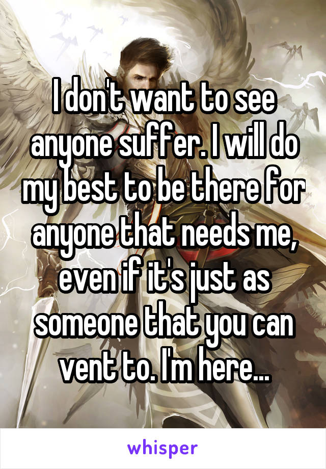 I don't want to see anyone suffer. I will do my best to be there for anyone that needs me, even if it's just as someone that you can vent to. I'm here...