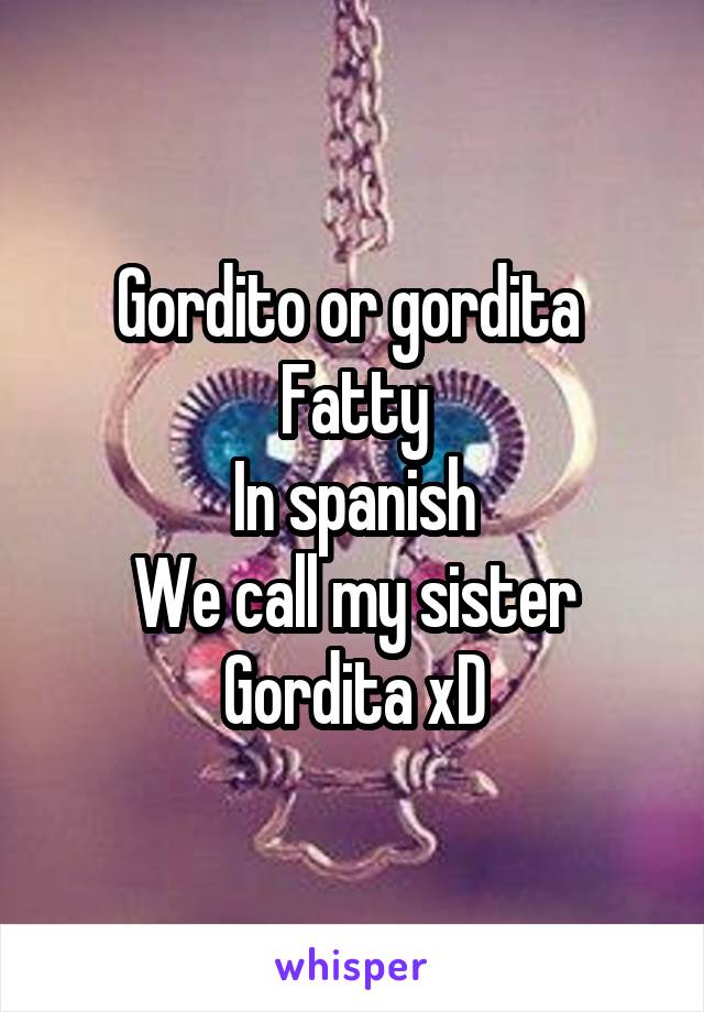 Gordito or gordita 
Fatty
In spanish
We call my sister
Gordita xD