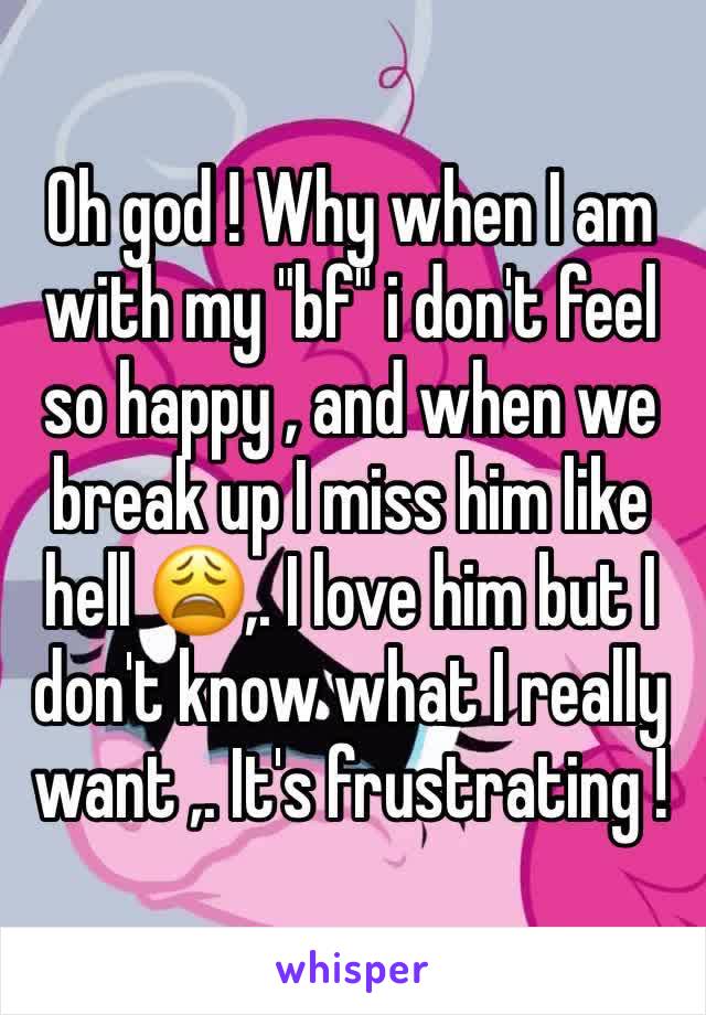 Oh god ! Why when I am with my "bf" i don't feel so happy , and when we break up I miss him like hell 😩,. I love him but I don't know what I really want ,. It's frustrating !