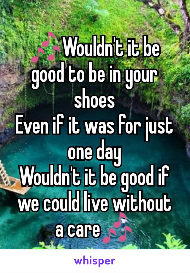 🎶Wouldn't it be good to be in your shoes
Even if it was for just one day
Wouldn't it be good if we could live without a care🎶