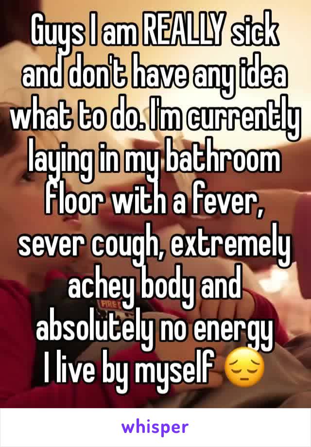 Guys I am REALLY sick and don't have any idea what to do. I'm currently laying in my bathroom floor with a fever, sever cough, extremely achey body and absolutely no energy 
I live by myself 😔