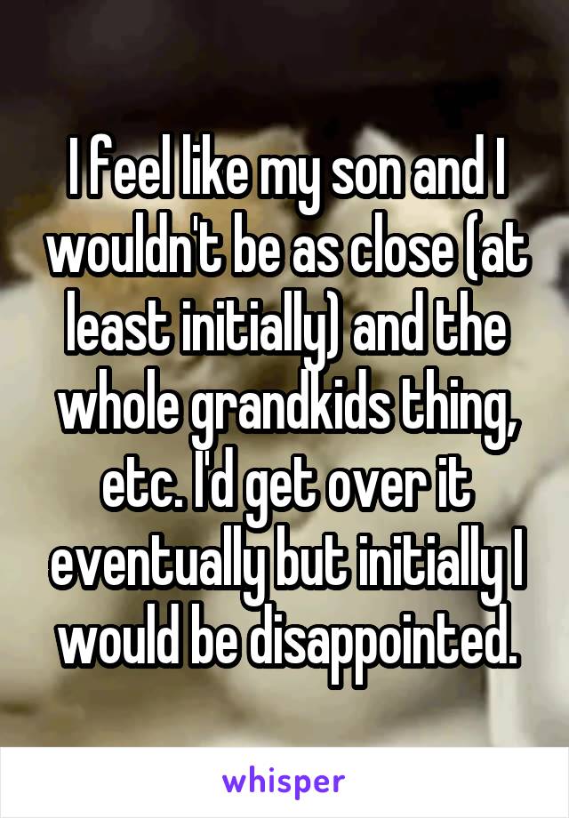 I feel like my son and I wouldn't be as close (at least initially) and the whole grandkids thing, etc. I'd get over it eventually but initially I would be disappointed.