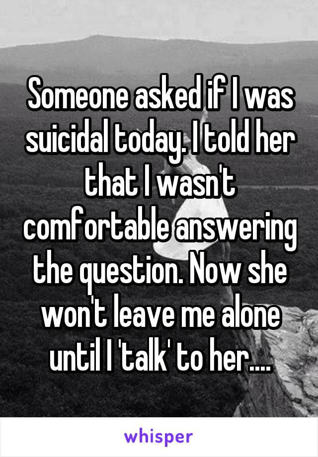 Someone asked if I was suicidal today. I told her that I wasn't comfortable answering the question. Now she won't leave me alone until I 'talk' to her....