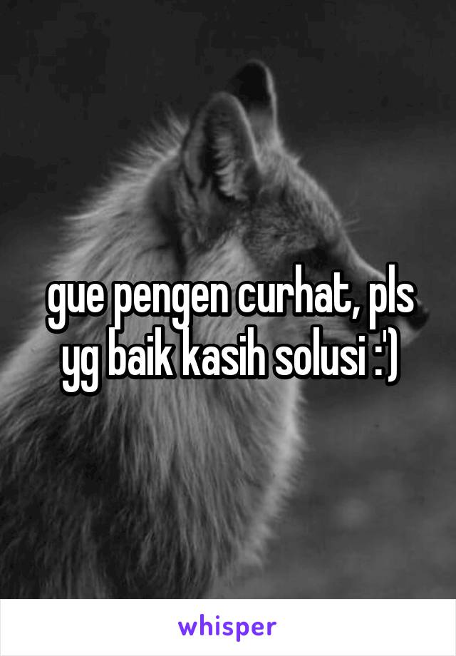 gue pengen curhat, pls yg baik kasih solusi :')