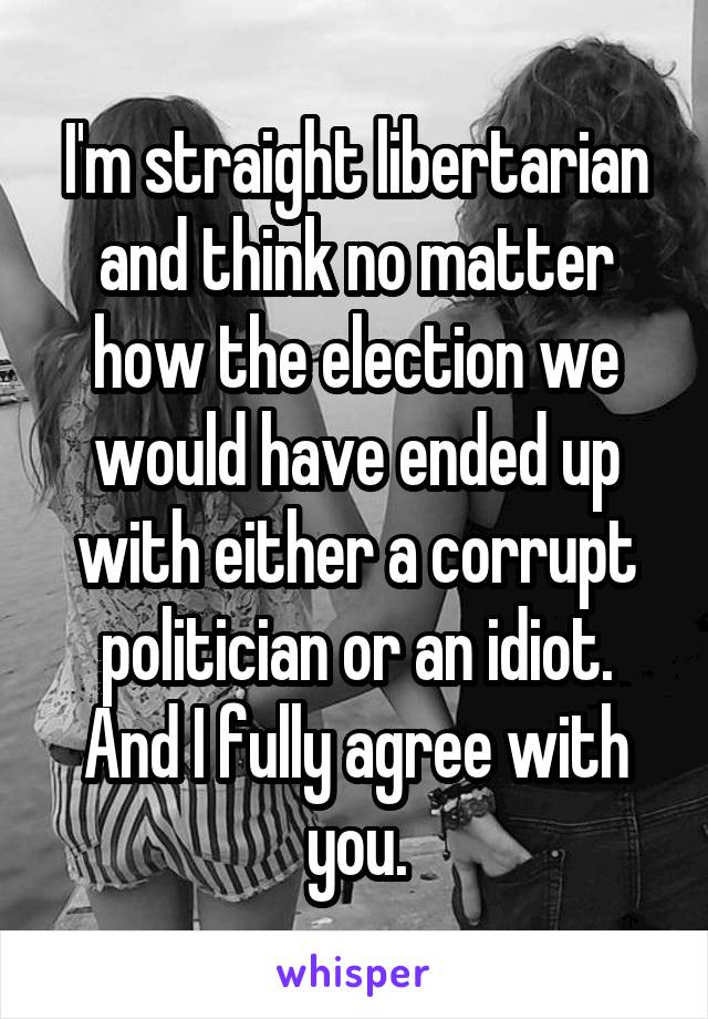 I'm straight libertarian and think no matter how the election we would have ended up with either a corrupt politician or an idiot. And I fully agree with you.