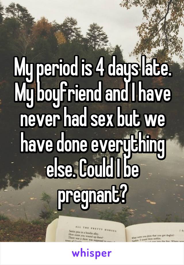 My period is 4 days late. My boyfriend and I have never had sex but we have done everything else. Could I be pregnant?