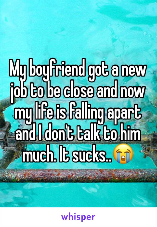 My boyfriend got a new job to be close and now my life is falling apart and I don't talk to him much. It sucks..😭