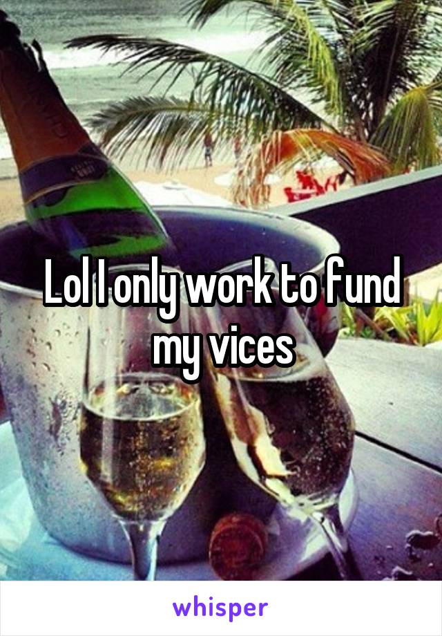 Lol I only work to fund my vices