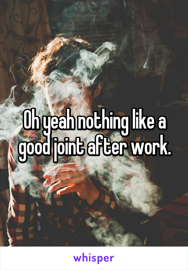 Oh yeah nothing like a good joint after work.