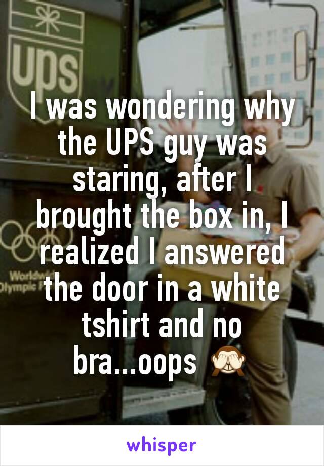 I was wondering why the UPS guy was staring, after I brought the box in, I realized I answered the door in a white tshirt and no bra...oops 🙈