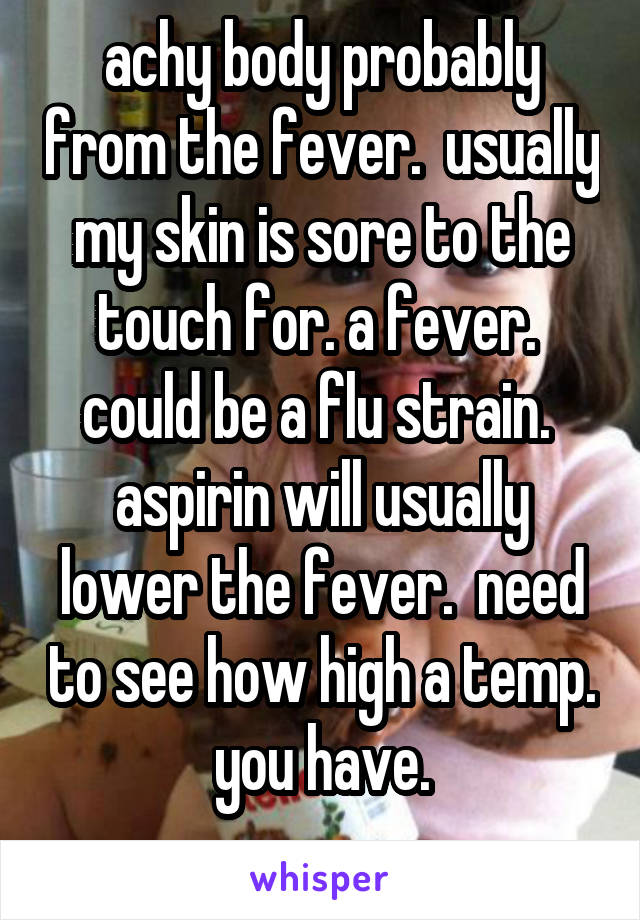 achy body probably from the fever.  usually my skin is sore to the touch for. a fever.  could be a flu strain.  aspirin will usually lower the fever.  need to see how high a temp. you have.
