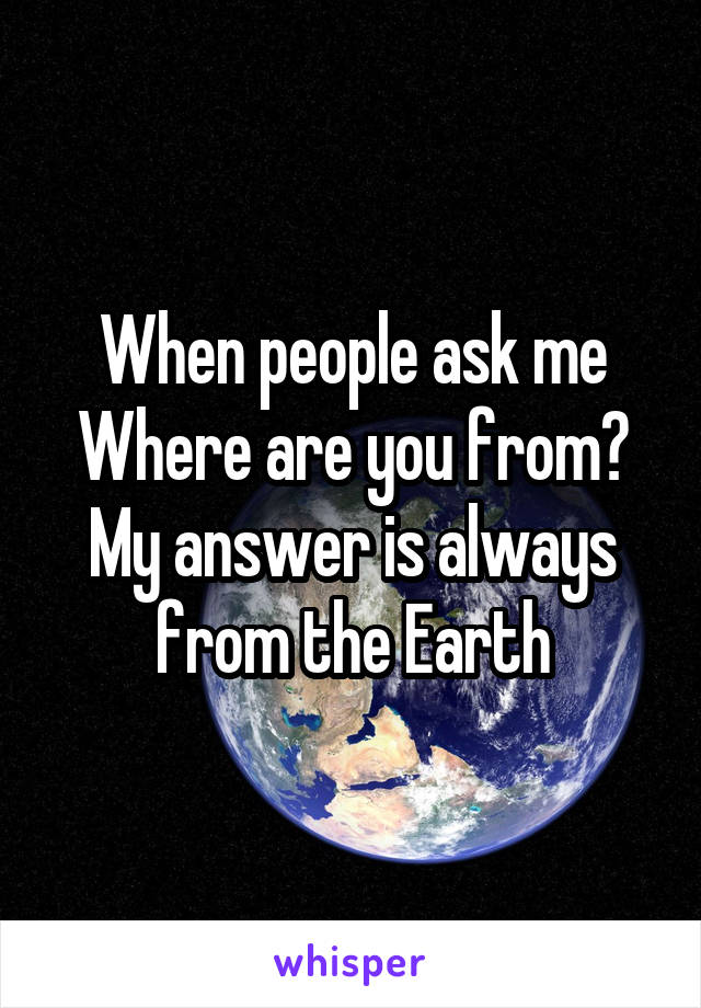 When people ask me Where are you from?
My answer is always from the Earth