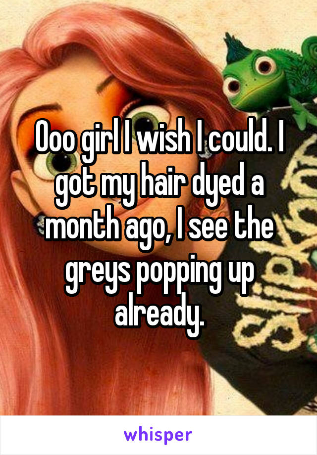 Ooo girl I wish I could. I got my hair dyed a month ago, I see the greys popping up already.