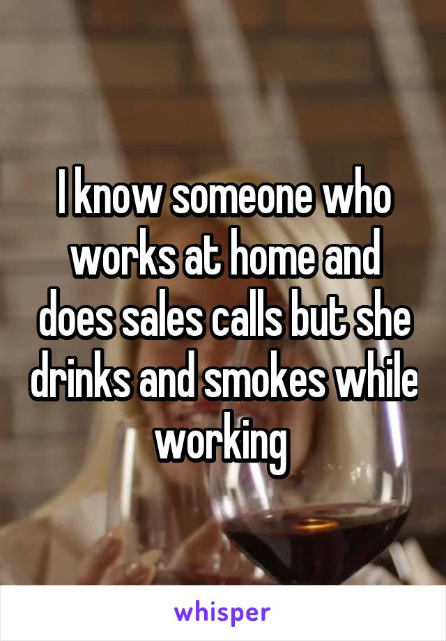 I know someone who works at home and does sales calls but she drinks and smokes while working 