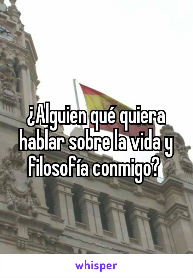 ¿Alguien qué quiera hablar sobre la vida y filosofía conmigo? 