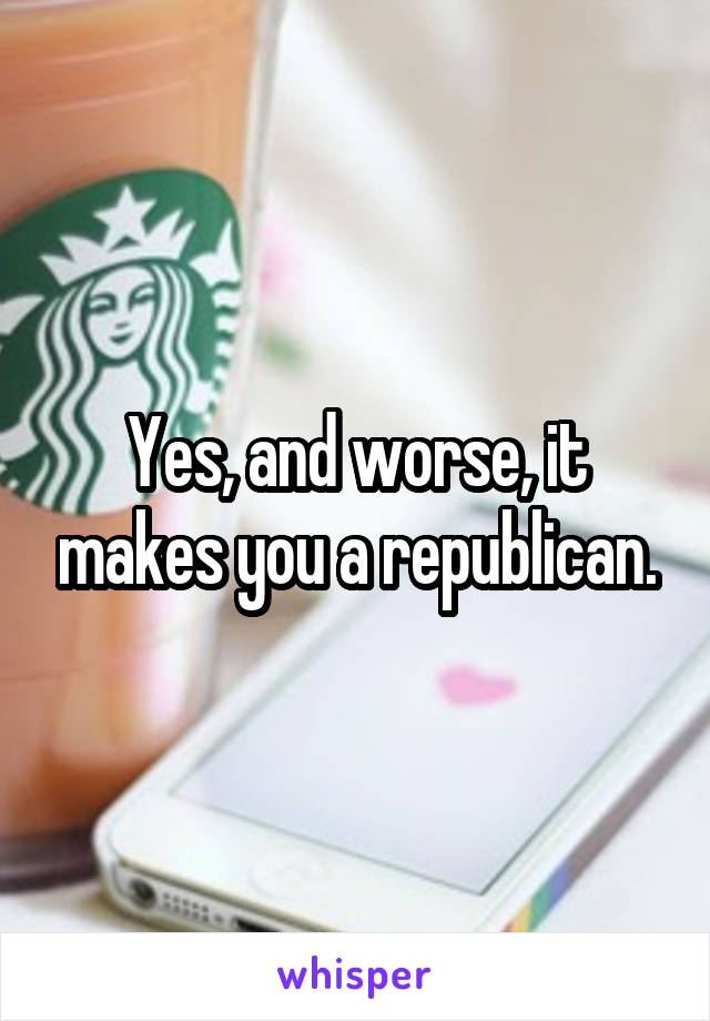 Yes, and worse, it makes you a republican.