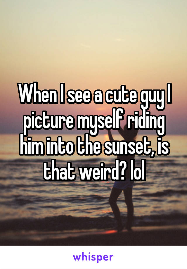 When I see a cute guy I picture myself riding him into the sunset, is that weird? lol