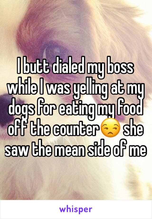 I butt dialed my boss while I was yelling at my dogs for eating my food off the counter😒 she saw the mean side of me