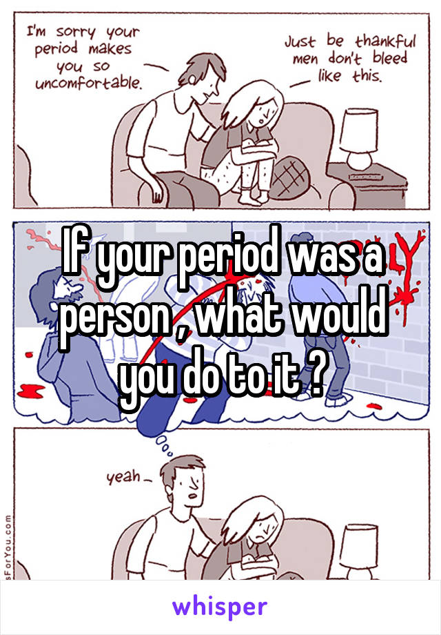 If your period was a person , what would you do to it ?