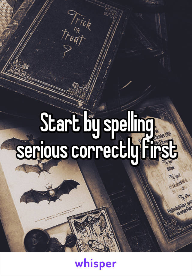 Start by spelling serious correctly first