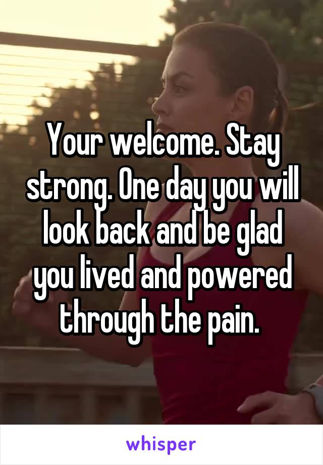 Your welcome. Stay strong. One day you will look back and be glad you lived and powered through the pain. 