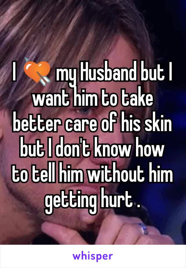 I 💘 my Husband but I want him to take better care of his skin but I don't know how to tell him without him getting hurt .