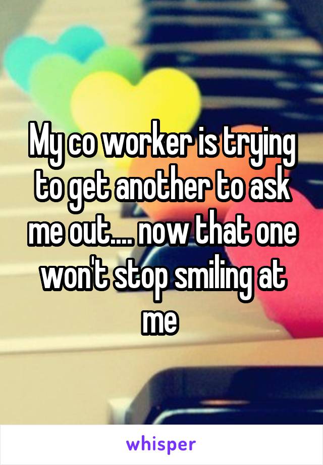 My co worker is trying to get another to ask me out.... now that one won't stop smiling at me 