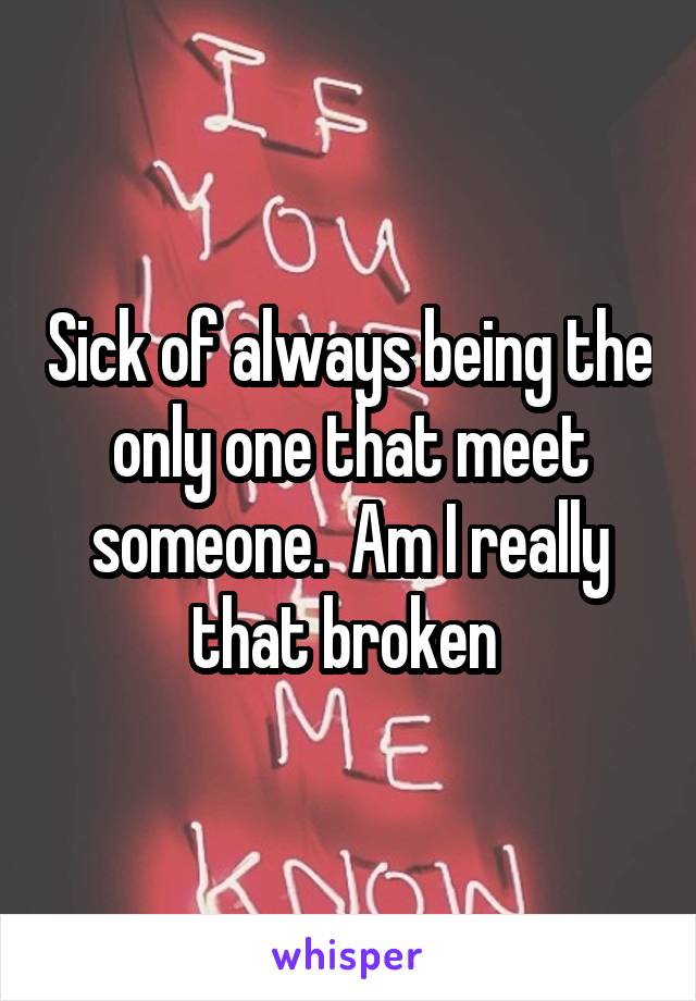 Sick of always being the only one that meet someone.  Am I really that broken 