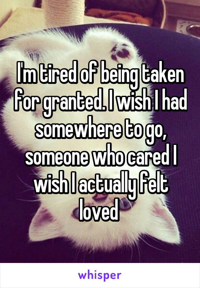  I'm tired of being taken for granted. I wish I had somewhere to go, someone who cared I wish I actually felt loved 