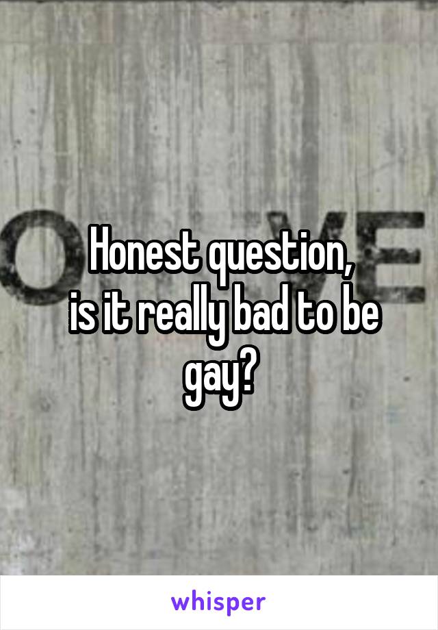 Honest question,
 is it really bad to be gay?