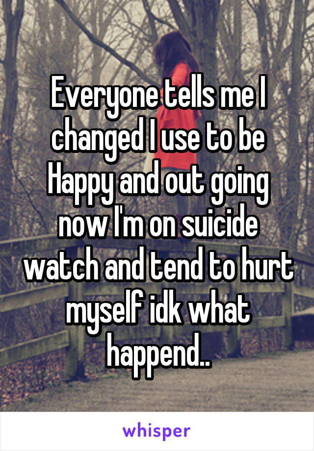 Everyone tells me I changed I use to be Happy and out going now I'm on suicide watch and tend to hurt myself idk what happend..