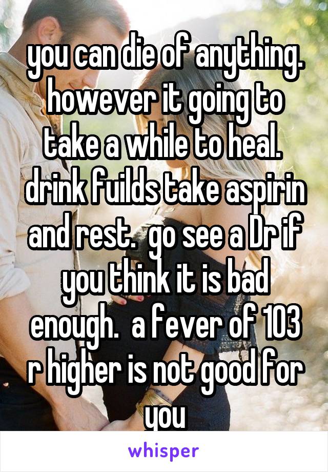 you can die of anything. however it going to take a while to heal.  drink fuilds take aspirin and rest.  go see a Dr if you think it is bad enough.  a fever of 103 r higher is not good for you