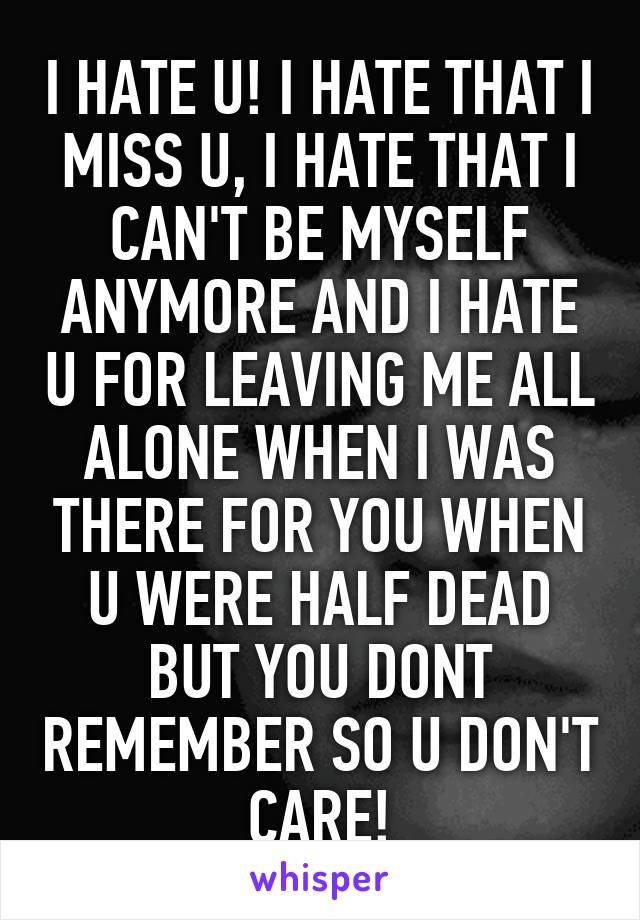 I HATE U! I HATE THAT I MISS U, I HATE THAT I CAN'T BE MYSELF ANYMORE AND I HATE U FOR LEAVING ME ALL ALONE WHEN I WAS THERE FOR YOU WHEN U WERE HALF DEAD BUT YOU DONT REMEMBER SO U DON'T CARE!