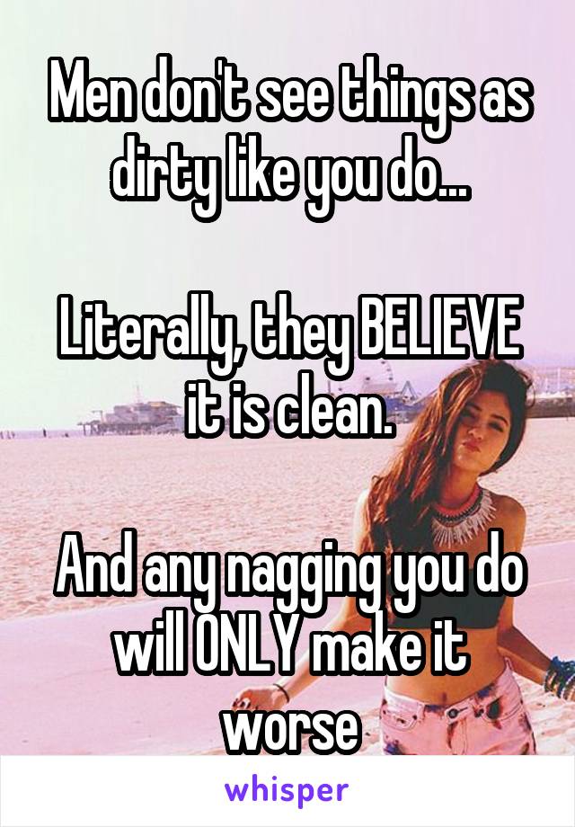 Men don't see things as dirty like you do...

Literally, they BELIEVE it is clean.

And any nagging you do will ONLY make it worse