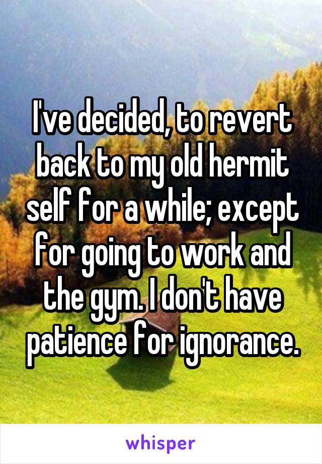 I've decided, to revert back to my old hermit self for a while; except for going to work and the gym. I don't have patience for ignorance.